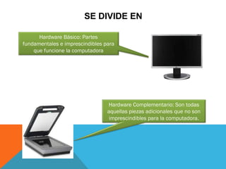 SE DIVIDE EN
Hardware Básico: Partes
fundamentales e imprescindibles para
que funcione la computadora
Hardware Complementario: Son todas
aquellas piezas adicionales que no son
imprescindibles para la computadora.