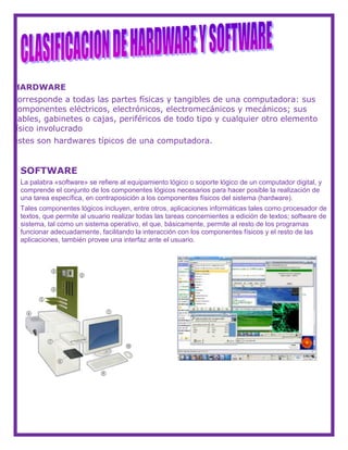HARDWARE
corresponde a todas las partes físicas y tangibles de una computadora: sus
componentes eléctricos, electrónicos, electromecánicos y mecánicos; sus
cables, gabinetes o cajas, periféricos de todo tipo y cualquier otro elemento
físico involucrado
estes son hardwares típicos de una computadora.
SOFTWARE
La palabra «software» se refiere al equipamiento lógico o soporte lógico de un computador digital, y
comprende el conjunto de los componentes lógicos necesarios para hacer posible la realización de
una tarea específica, en contraposición a los componentes físicos del sistema (hardware).
Tales componentes lógicos incluyen, entre otros, aplicaciones informáticas tales como procesador de
textos, que permite al usuario realizar todas las tareas concernientes a edición de textos; software de
sistema, tal como un sistema operativo, el que, básicamente, permite al resto de los programas
funcionar adecuadamente, facilitando la interacción con los componentes físicos y el resto de las
aplicaciones, también provee una interfaz ante el usuario.