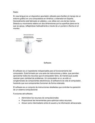 Ratón
En esa lengua) es un dispositivo apuntador utilizado para facilitar el manejo de un
entorno gráfico en una computadora en América u ordenador en España.
Generalmente está fabricado en plástico, y se utiliza con una de las manos.
Detecta su movimiento relativo en dos dimensiones por la superficie plana en la
que se apoya, reflejándose habitualmente a través de un puntero o flecha en el
monitor.
Software
El software es un ingrediente indispensable para el funcionamiento del
computador. Está formado por una serie de instrucciones y datos, que permiten
aprovechar todos los recursos que el computador tiene, de manera que pueda
resolver gran cantidad de problemas. Un computador en si, es sólo un
conglomerado de componentes electrónicos; el software le da vida al computador,
haciendo que sus componentes funcionen de forma ordenada.
El software es un conjunto de instrucciones detalladas que controlan la operación
de un sistema computacional.
Funciones del software:
 Administrar los recursos de computacionales
 Proporcionar las herramientas para optimizar estos recursos.
 Actuar como intermediario entre el usuario y la información almacenada.
 