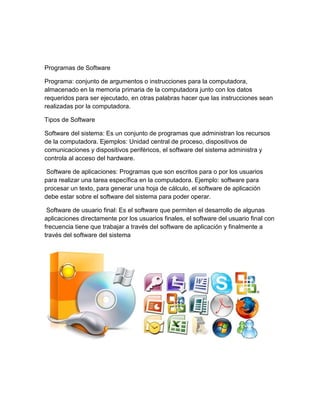 Programas de Software
Programa: conjunto de argumentos o instrucciones para la computadora,
almacenado en la memoria primaria de la computadora junto con los datos
requeridos para ser ejecutado, en otras palabras hacer que las instrucciones sean
realizadas por la computadora.
Tipos de Software
Software del sistema: Es un conjunto de programas que administran los recursos
de la computadora. Ejemplos: Unidad central de proceso, dispositivos de
comunicaciones y dispositivos periféricos, el software del sistema administra y
controla al acceso del hardware.
Software de aplicaciones: Programas que son escritos para o por los usuarios
para realizar una tarea específica en la computadora. Ejemplo: software para
procesar un texto, para generar una hoja de cálculo, el software de aplicación
debe estar sobre el software del sistema para poder operar.
Software de usuario final: Es el software que permiten el desarrollo de algunas
aplicaciones directamente por los usuarios finales, el software del usuario final con
frecuencia tiene que trabajar a través del software de aplicación y finalmente a
través del software del sistema
 