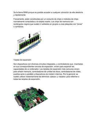Se le llama RAM porque es posible acceder a cualquier ubicación de ella aleatoria
y rápidamente
Físicamente, están constituidas por un conjunto de chips o módulos de chips
normalmente conectados a la tarjeta madre. Los chips de memoria son
rectángulos negros que suelen ir soldados en grupos a unas plaquitas con "pines"
o contactos.
Tarjeta de expansión
Son dispositivos con diversos circuitos integrados, y controladores que, insertadas
en sus correspondientes ranuras de expansión, sirven para expandir las
capacidades de un ordenador. Las tarjetas de expansión más comunes sirven
para añadir memoria, controladoras de unidad de disco, controladoras de vídeo,
puertos serie o paralelo y dispositivos de módem internos. Por lo general, se
suelen utilizar indistintamente los términos «placa» y «tarjeta» para referirse a
todas las tarjetas de expansión.
 