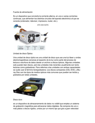 Fuente de alimentación
Es un dispositivo que convierte la corriente alterna, en una o varias corrientes
continuas, que alimentan los distintos circuitos del aparato electrónico al que se
conecta (ordenador, televisor, impresora, router, etc.).
Unidad de disco Óptico
Una unidad de disco óptico es una unidad de disco que usa una luz láser u ondas
electromagnéticas cercanas al espectro de la luz como parte del proceso de
lectura o escritura de datos desde un archivo a discos ópticos. Algunas unidades
solo pueden leer discos, pero las unidades más recientes usualmente son tanto
lectoras como grabadoras. Para referirse a las unidades con ambas capacidades
se suele usar el término lectograbadora. Los discos compactos (CD), DVD, y Blu-
ray Disc son los tipos de medios ópticos más comunes que pueden ser leídos y
grabados por estas unidades.
Disco duro
es un dispositivo de almacenamiento de datos no volátil que emplea un sistema
de grabación magnética para almacenar datos digitales. Se compone de uno o
más platos o discos rígidos, unidos por un mismo eje que gira a gran velocidad
 