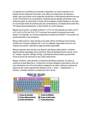 Un teclado es un periférico de entrada o dispositivo, en parte inspirado en el
teclado de las máquinas de escribir, que utiliza una disposición de botones o
teclas, para que actúen como palancas mecánicas o interruptores electrónicos que
envían información a la computadora. Después de las tarjetas perforadas y las
cintas de papel, la interacción a través de los teclados al estilo teletipo se convirtió
en el principal medio de entrada para las computadoras. El teclado tiene entre 99 y
147 teclas aproximadamente, y está dividido en cuatro bloques:
Bloque de funciones: va desde la tecla F1 a F12, en tres bloques de cuatro: de F1
a F4, de F5 a F8 y de F9 a F12. Funcionan de acuerdo al programa que esté
abierto. Por ejemplo, en muchos programas al presionar la tecla F1 se accede a la
ayuda asociada a ese programa.
Bloque alfanumérico: está ubicado en la parte inferior del bloque de funciones,
contiene los números arábigos del 1 al 0 y el alfabeto organizado como en una
máquina de escribir, además de algunas teclas especiales.
Bloque especial: está ubicado a la derecha del bloque alfanumérico, contiene
algunas teclas especiales como ImprPant, Bloq de desplazamiento, pausa, inicio,
fin, insertar, suprimir, RePág, AvPág, y las flechas direccionales que permiten
mover el punto de inserción en las cuatro direcciones.
Bloque numérico: está ubicado a la derecha del bloque especial, se activa al
presionar la tecla Bloq Num, contiene los números arábigos organizados como en
una calculadora con el fin de facilitar la digitación de cifras. Además contiene los
signos de las cuatro operaciones básicas: suma +, resta −, multiplicación * y
división /; también contiene una tecla de Intro o Enter.
 