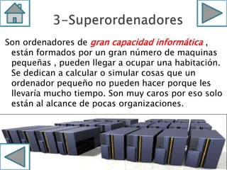 Son ordenadores de gran capacidad informática ,
están formados por un gran número de maquinas
pequeñas , pueden llegar a ocupar una habitación.
Se dedican a calcular o simular cosas que un
ordenador pequeño no pueden hacer porque les
llevaría mucho tiempo. Son muy caros por eso solo
están al alcance de pocas organizaciones.
 
