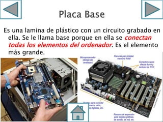 Es una lamina de plástico con un circuito grabado en
ella. Se le llama base porque en ella se conectan
todas los elementos del ordenador. Es el elemento
más grande.
 