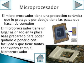 El micro procesador tiene una protección cerámica
que lo protege y por debajo tiene las patas que
hacen de conexión
El microprocesador tiene un
lugar asignado en la placa
base preparado para poder
quitarlo o ponerlo con
facilidad y que tiene tantos
conexiones como el
Microprocesador
 