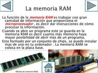 La función de la memoria RAM es trabajar con gran
cantidad de información que proporciona el
microprocesador , es decir dar instrucciones de cómo
procesar la información.
Cuando se abre un programa este se guarda en la
memoria RAM es decir cuanto más memoria haya
mayor posibilidad de abrir más de un programa.
Esta formado por un conjunto de chips, se puede instalar
mas de uno en tu ordenador . La memoria RAM se
coloca en la placa base.
 