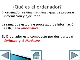El ordenador es una maquina capaz de procesar
información y ejecutarla.
La rama que estudia e procesado de información
se llama la informática.
EL Ordenador esta compuesto por dos partes el
Software y el Hardware.
 