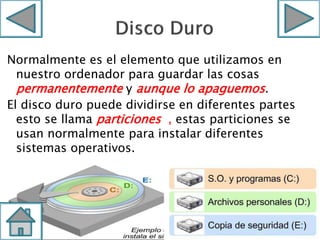 Normalmente es el elemento que utilizamos en
nuestro ordenador para guardar las cosas
permanentemente y aunque lo apaguemos.
El disco duro puede dividirse en diferentes partes
esto se llama particiones , estas particiones se
usan normalmente para instalar diferentes
sistemas operativos.
 
