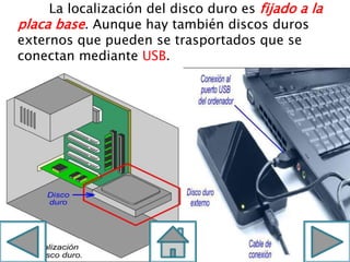 La localización del disco duro es fijado a la
placa base. Aunque hay también discos duros
externos que pueden se trasportados que se
conectan mediante USB.
 