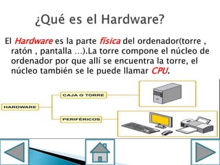 El Hardware es la parte física del ordenador(torre ,
ratón , pantalla …).La torre compone el núcleo de
ordenador por que allí se encuentra la torre, el
núcleo también se le puede llamar CPU.
 