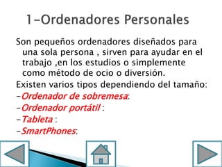 Son pequeños ordenadores diseñados para
una sola persona , sirven para ayudar en el
trabajo ,en los estudios o simplemente
como método de ocio o diversión.
Existen varios tipos dependiendo del tamaño:
-Ordenador de sobremesa:
-Ordenador portátil :
-Tableta :
-SmartPhones:
 