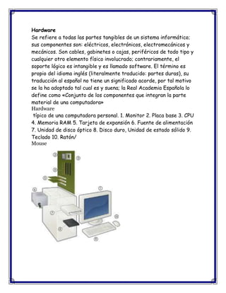 Hardware
Se refiere a todas las partes tangibles de un sistema informático;
sus componentes son: eléctricos, electrónicos, electromecánicos y
mecánicos. Son cables, gabinetes o cajas, periféricos de todo tipo y
cualquier otro elemento físico involucrado; contrariamente, el
soporte lógico es intangible y es llamado software. El término es
propio del idioma inglés (literalmente traducido: partes duras), su
traducción al español no tiene un significado acorde, por tal motivo
se la ha adoptado tal cual es y suena; la Real Academia Española lo
define como «Conjunto de los componentes que integran la parte
material de una computadora»
Hardware
típico de una computadora personal. 1. Monitor 2. Placa base 3. CPU
4. Memoria RAM 5. Tarjeta de expansión 6. Fuente de alimentación
7. Unidad de disco óptico 8. Disco duro, Unidad de estado sólido 9.
Teclado 10. Ratón/
Mouse
 