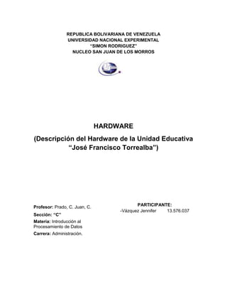 REPUBLICA BOLIVARIANA DE VENEZUELA
UNIVERSIDAD NACIONAL EXPERIMENTAL
“SIMON RODRIGUEZ”
NUCLEO SAN JUAN DE LOS MORROS
HARDWARE
(Descripción del Hardware de la Unidad Educativa
“José Francisco Torrealba”)
PARTICIPANTE:
-Vázquez Jennifer 13.576.037
Profesor: Prado, C. Juan, C.
Sección: “C”
Matería: Introducción al
Procesamiento de Datos
Carrera: Administración.
 