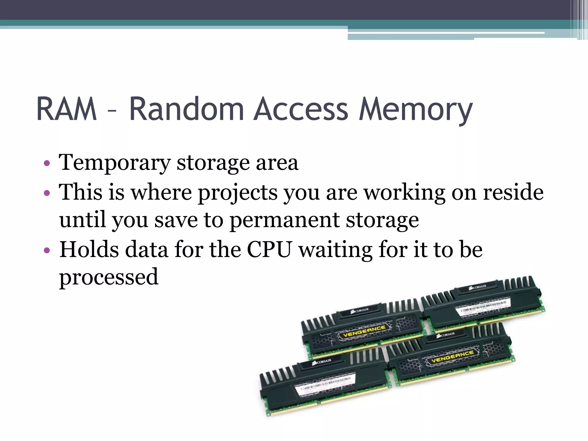 RAM – Random Access Memory
• Temporary storage area
• This is where projects you are working on reside
until you save to permanent storage
• Holds data for the CPU waiting for it to be
processed
 