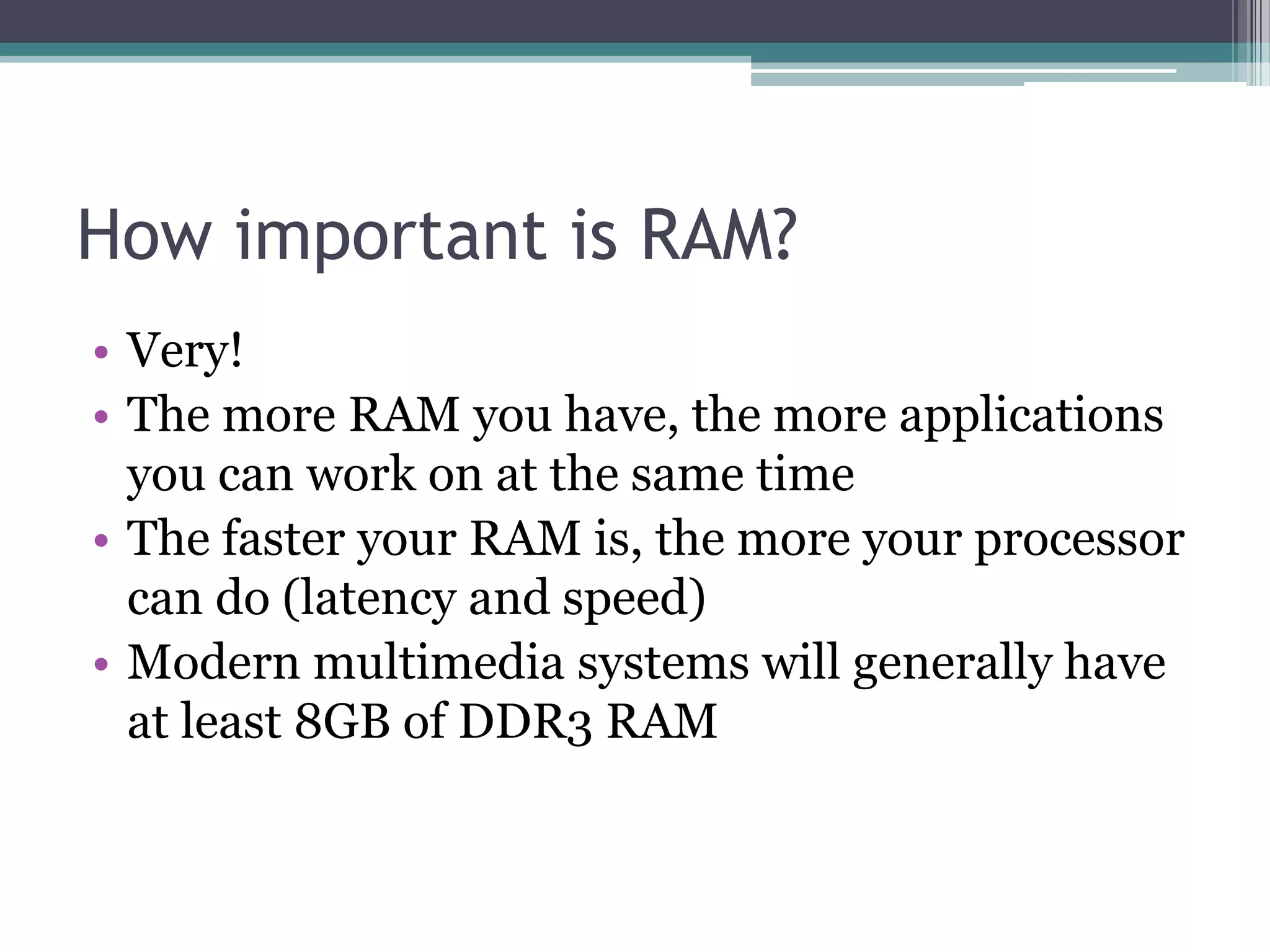 How important is RAM?
• Very!
• The more RAM you have, the more applications
you can work on at the same time
• The faster your RAM is, the more your processor
can do (latency and speed)
• Modern multimedia systems will generally have
at least 8GB of DDR3 RAM
 