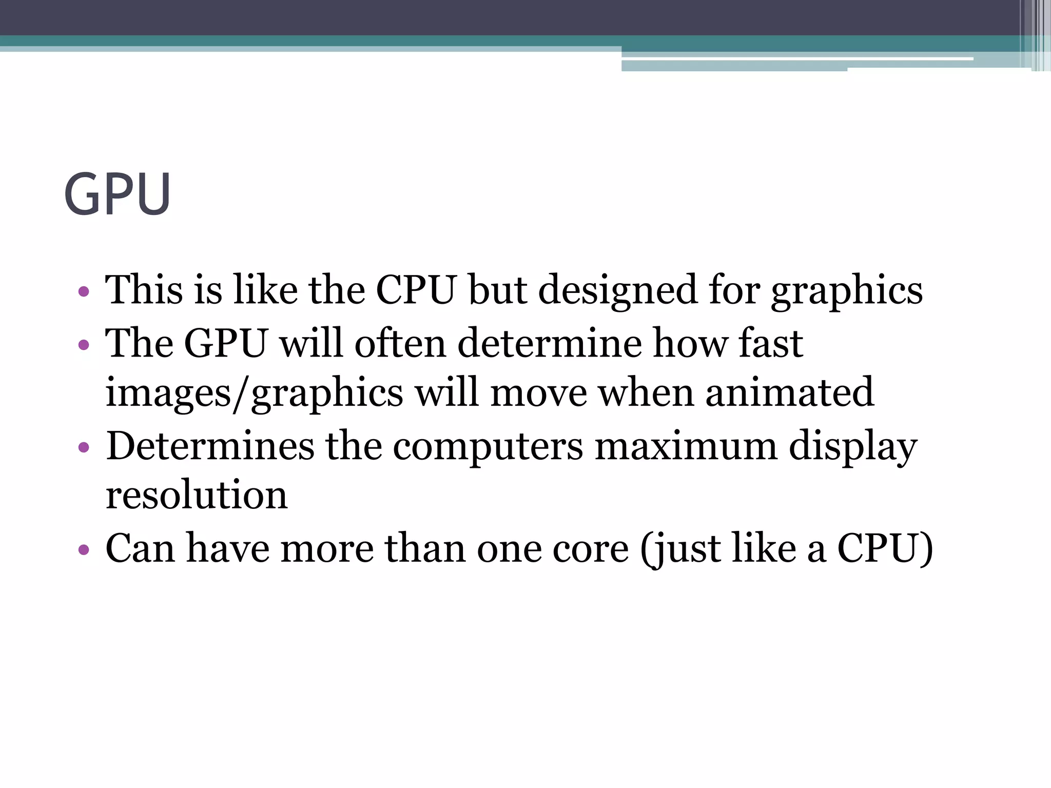 GPU
• This is like the CPU but designed for graphics
• The GPU will often determine how fast
images/graphics will move when animated
• Determines the computers maximum display
resolution
• Can have more than one core (just like a CPU)
 