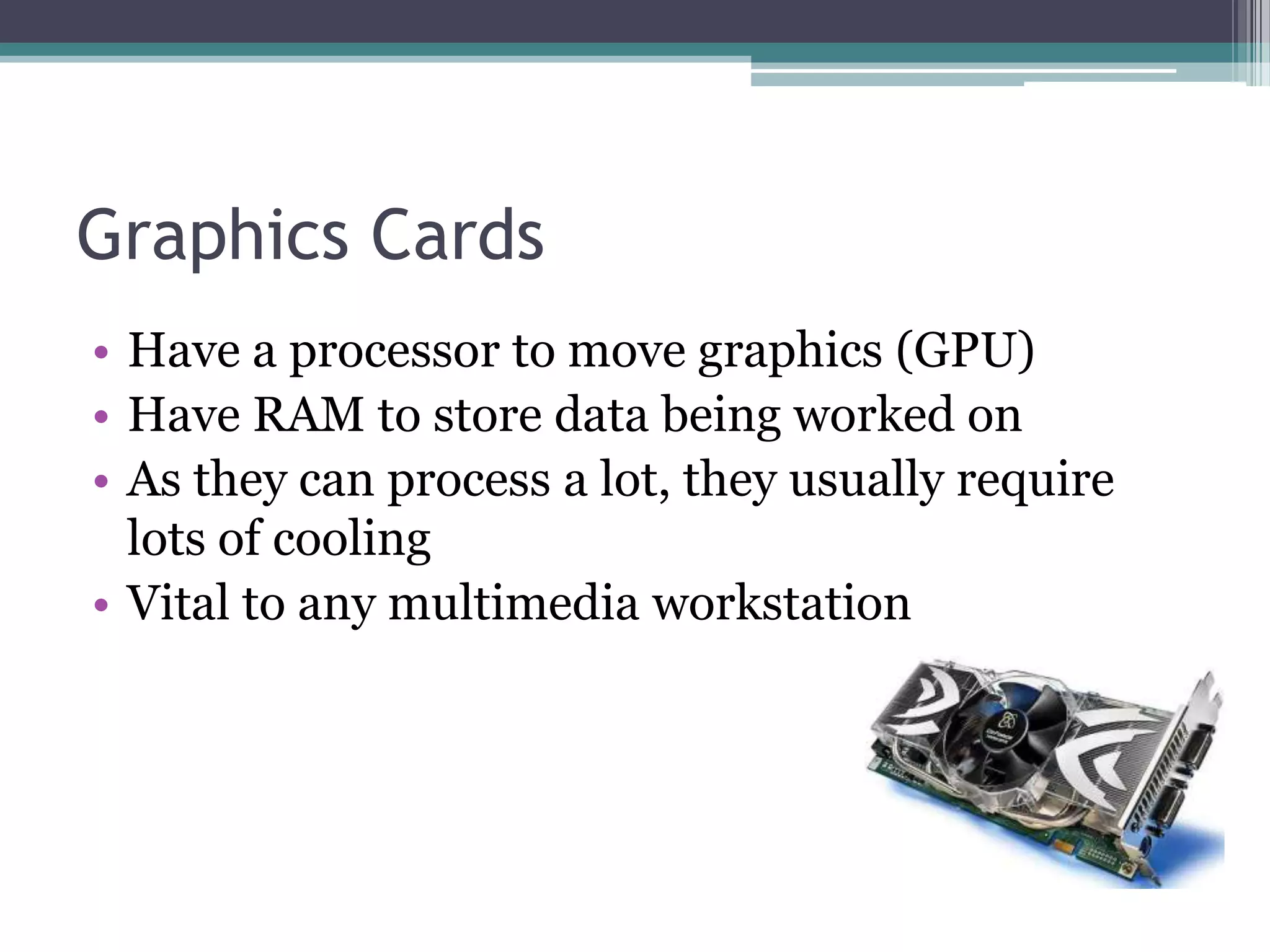 Graphics Cards
• Have a processor to move graphics (GPU)
• Have RAM to store data being worked on
• As they can process a lot, they usually require
lots of cooling
• Vital to any multimedia workstation
 