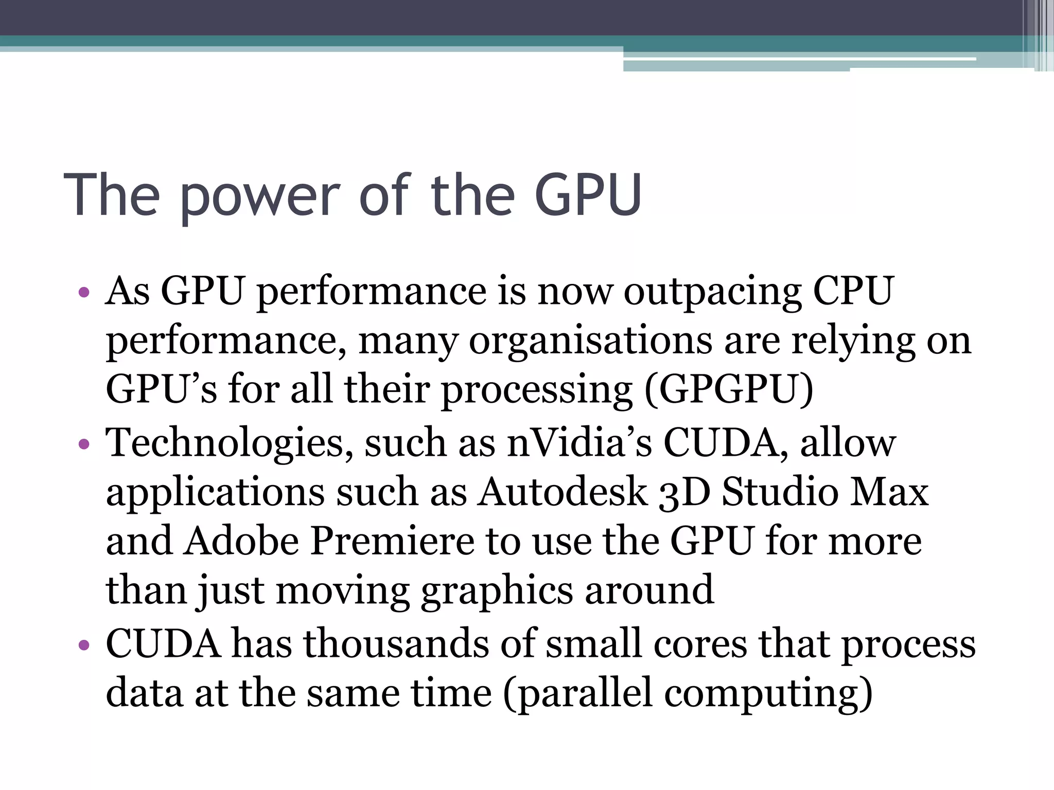 The power of the GPU
• As GPU performance is now outpacing CPU
performance, many organisations are relying on
GPU’s for all their processing (GPGPU)
• Technologies, such as nVidia’s CUDA, allow
applications such as Autodesk 3D Studio Max
and Adobe Premiere to use the GPU for more
than just moving graphics around
• CUDA has thousands of small cores that process
data at the same time (parallel computing)
 