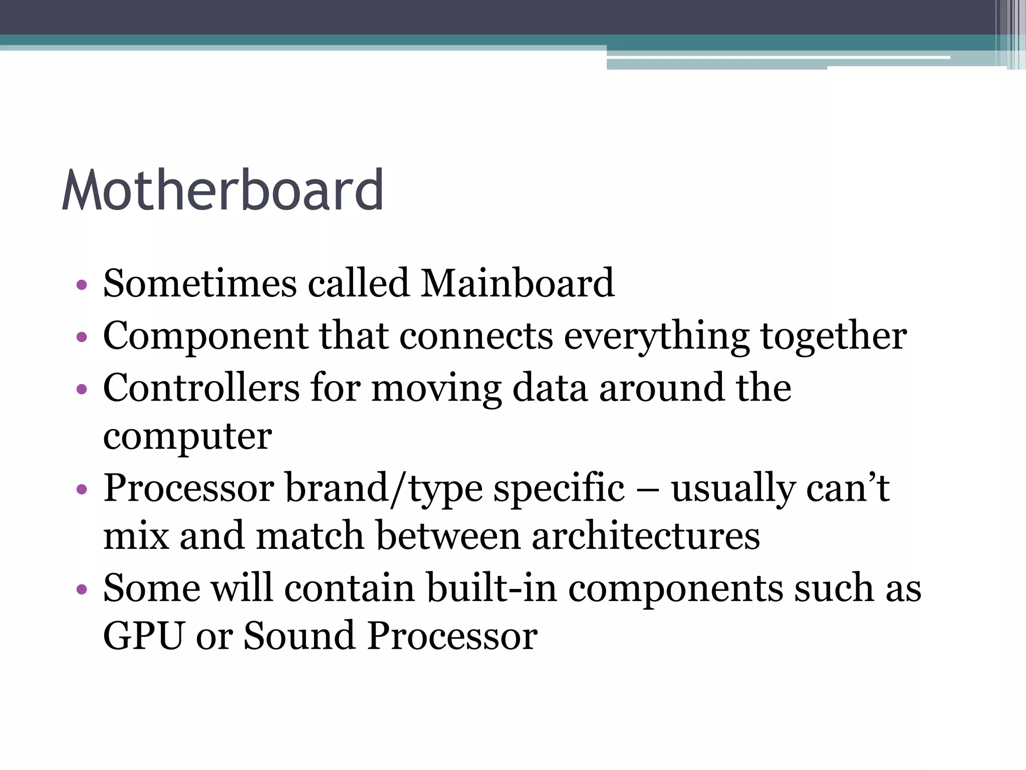 Motherboard
• Sometimes called Mainboard
• Component that connects everything together
• Controllers for moving data around the
computer
• Processor brand/type specific – usually can’t
mix and match between architectures
• Some will contain built-in components such as
GPU or Sound Processor
 