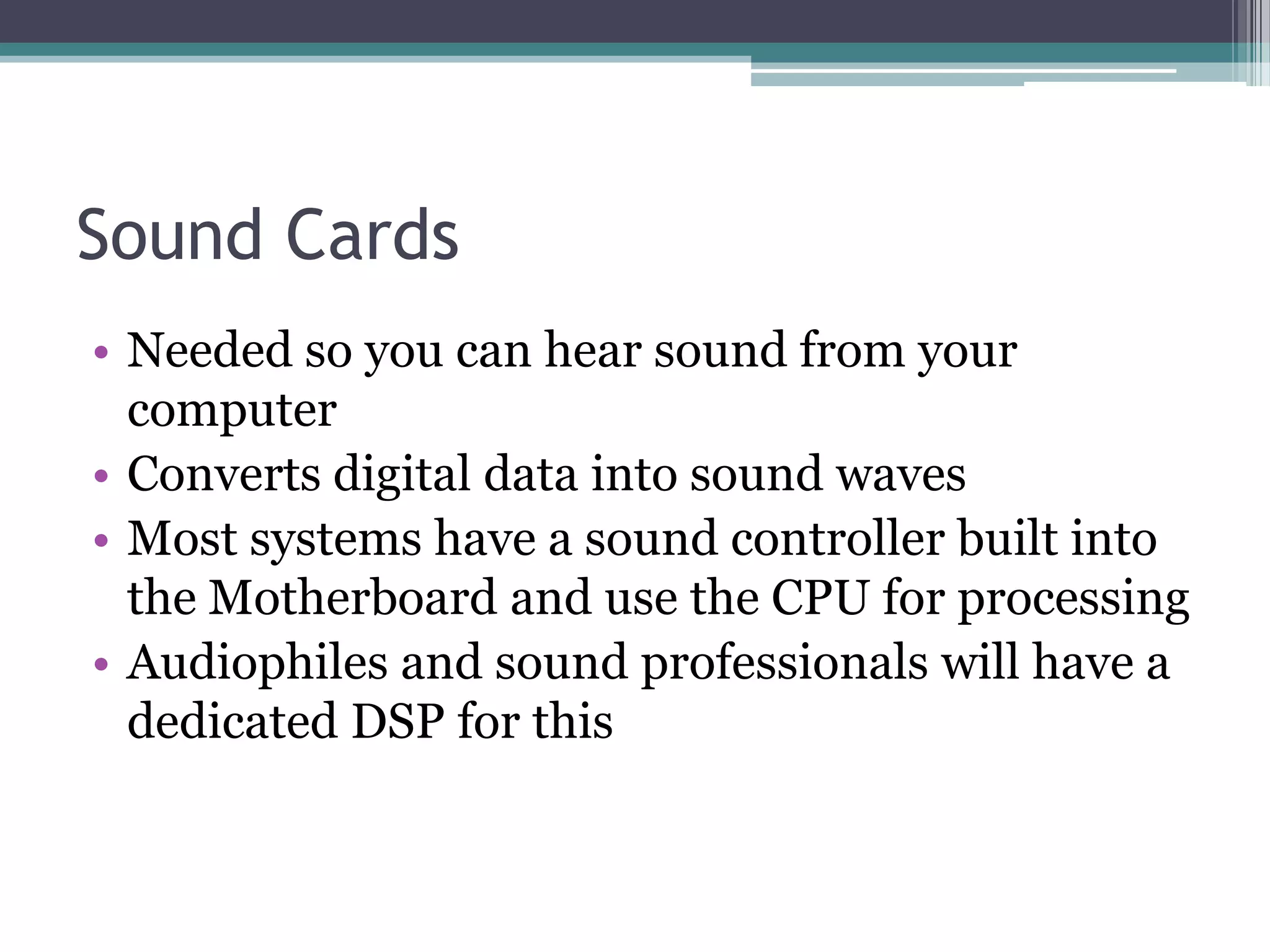 Sound Cards
• Needed so you can hear sound from your
computer
• Converts digital data into sound waves
• Most systems have a sound controller built into
the Motherboard and use the CPU for processing
• Audiophiles and sound professionals will have a
dedicated DSP for this
 