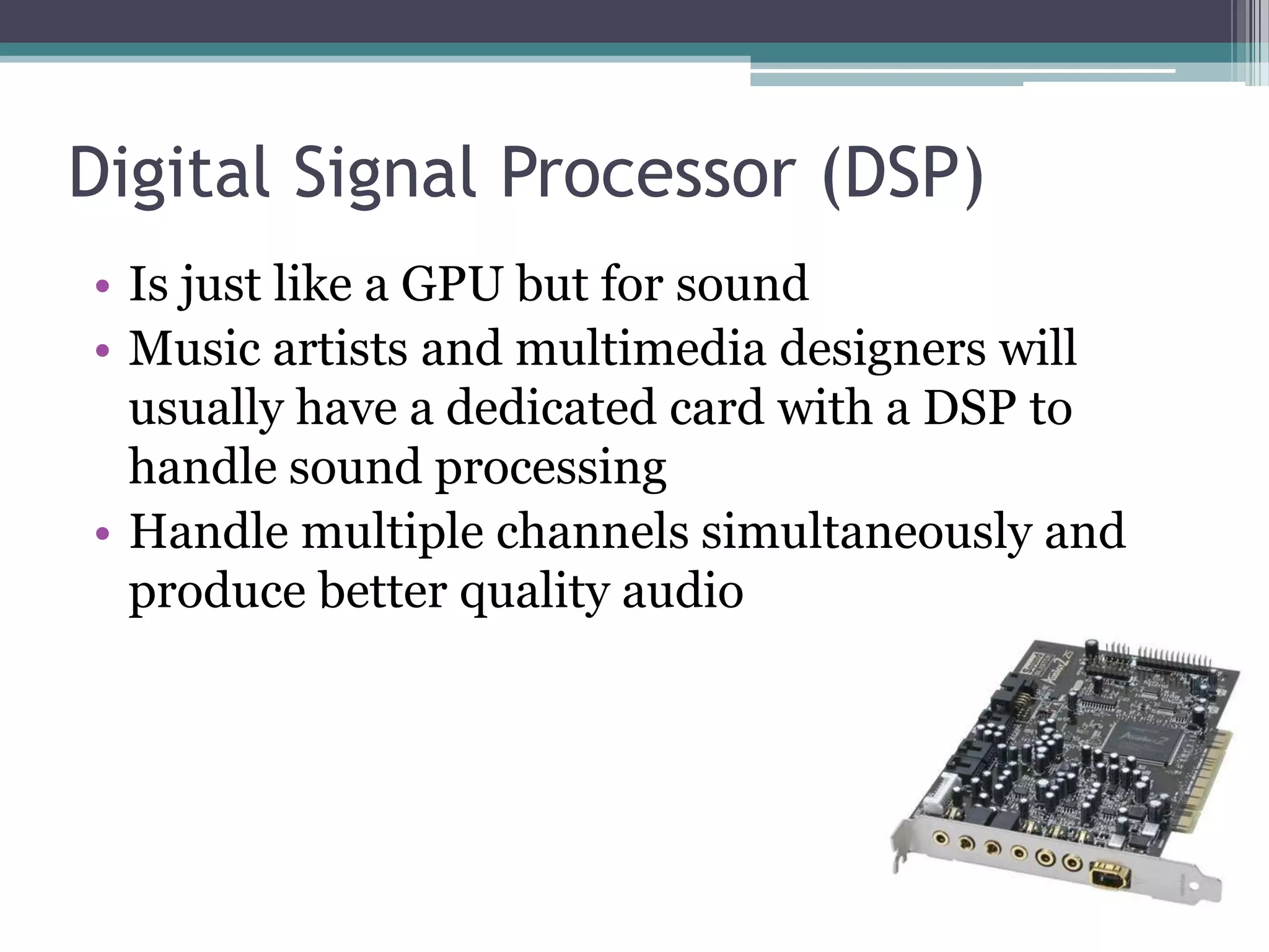Digital Signal Processor (DSP)
• Is just like a GPU but for sound
• Music artists and multimedia designers will
usually have a dedicated card with a DSP to
handle sound processing
• Handle multiple channels simultaneously and
produce better quality audio
 