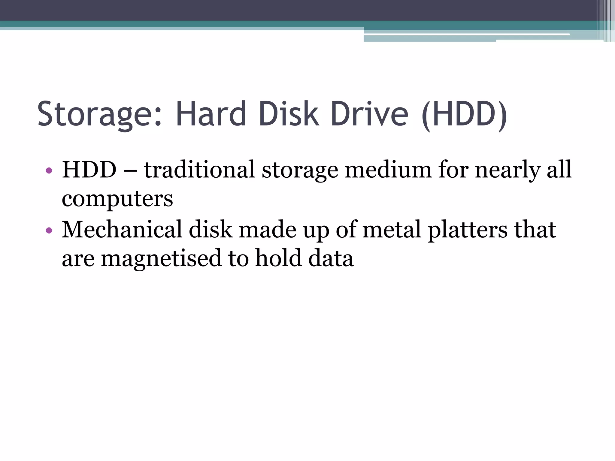Storage: Hard Disk Drive (HDD)
• HDD – traditional storage medium for nearly all
computers
• Mechanical disk made up of metal platters that
are magnetised to hold data
 