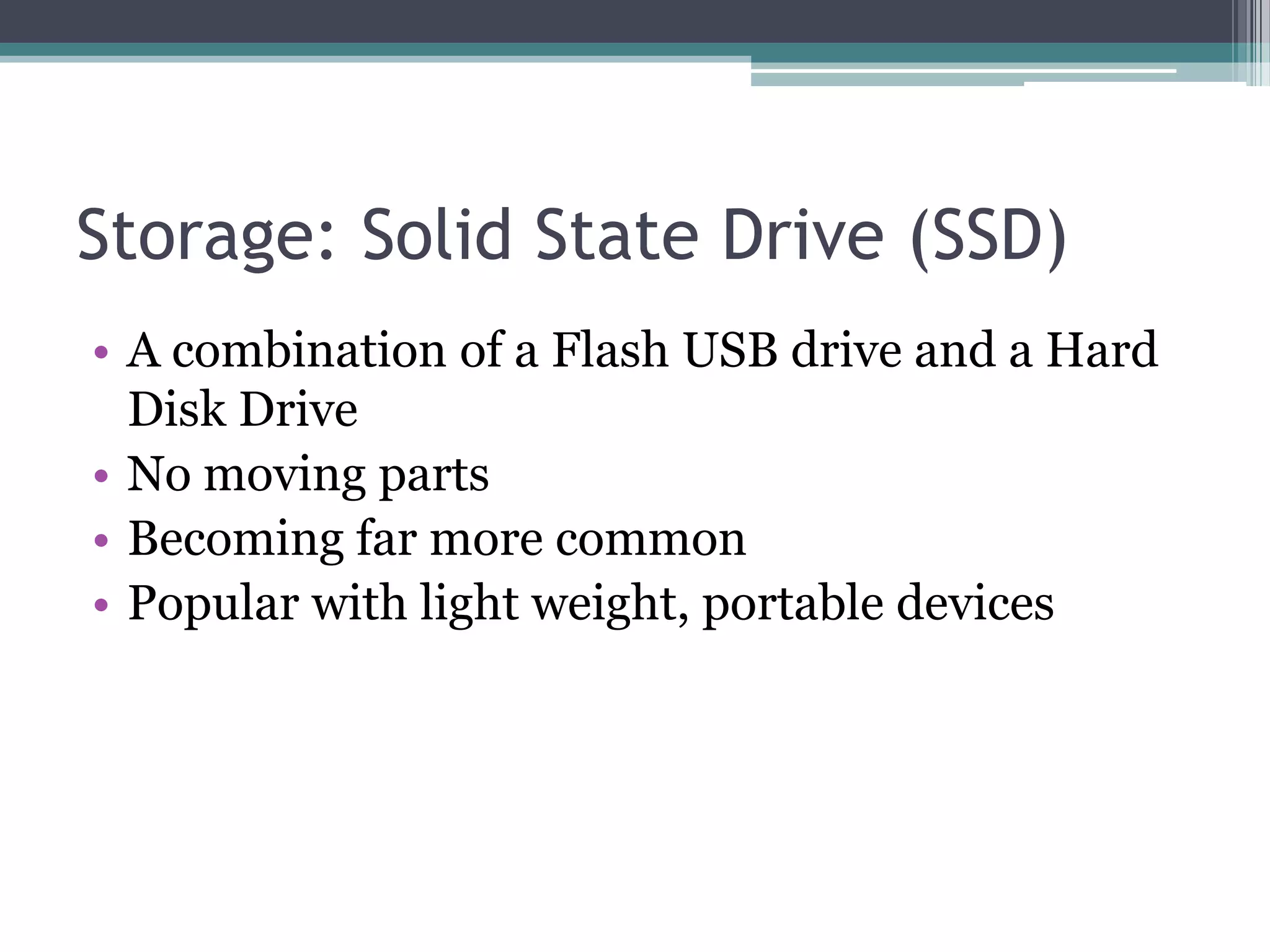 Storage: Solid State Drive (SSD)
• A combination of a Flash USB drive and a Hard
Disk Drive
• No moving parts
• Becoming far more common
• Popular with light weight, portable devices
 