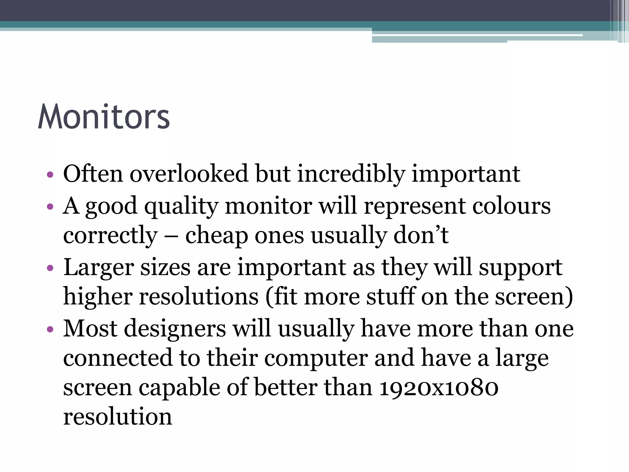 Monitors
• Often overlooked but incredibly important
• A good quality monitor will represent colours
correctly – cheap ones usually don’t
• Larger sizes are important as they will support
higher resolutions (fit more stuff on the screen)
• Most designers will usually have more than one
connected to their computer and have a large
screen capable of better than 1920x1080
resolution
 