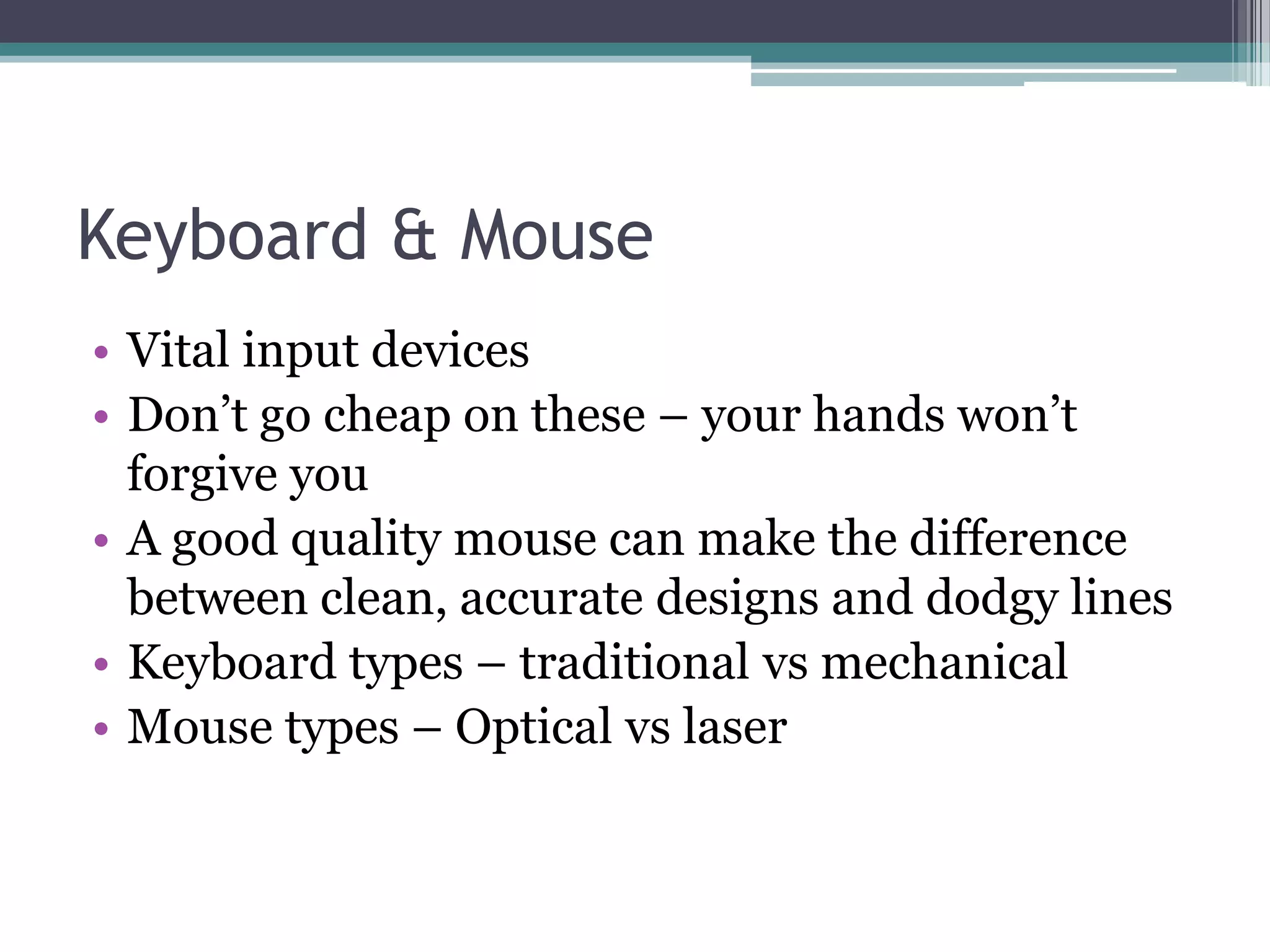 Keyboard & Mouse
• Vital input devices
• Don’t go cheap on these – your hands won’t
forgive you
• A good quality mouse can make the difference
between clean, accurate designs and dodgy lines
• Keyboard types – traditional vs mechanical
• Mouse types – Optical vs laser
 