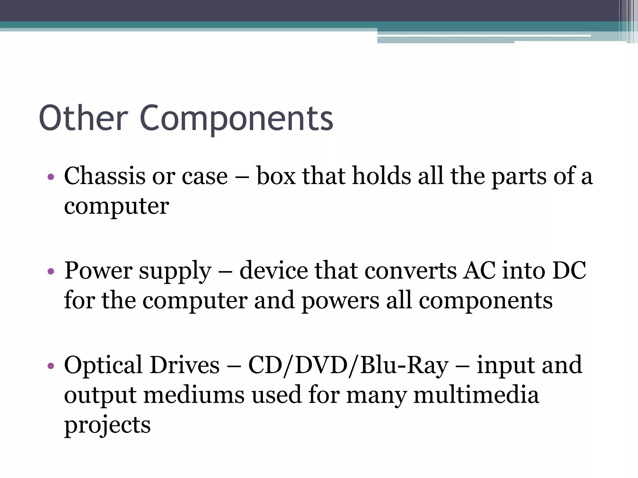 Other Components
• Chassis or case – box that holds all the parts of a
computer
• Power supply – device that converts AC into DC
for the computer and powers all components
• Optical Drives – CD/DVD/Blu-Ray – input and
output mediums used for many multimedia
projects
 