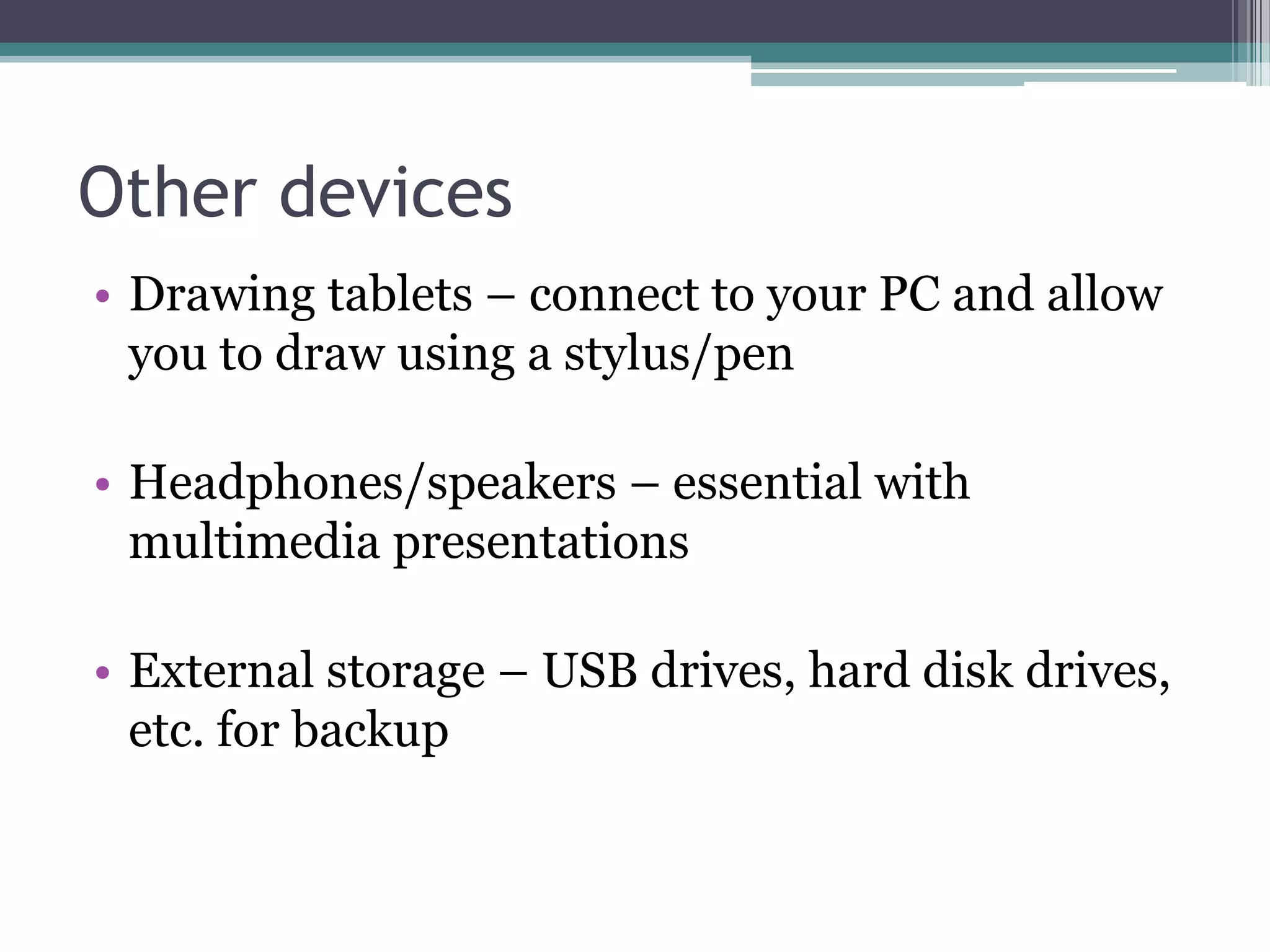 Other devices
• Drawing tablets – connect to your PC and allow
you to draw using a stylus/pen
• Headphones/speakers – essential with
multimedia presentations
• External storage – USB drives, hard disk drives,
etc. for backup
 