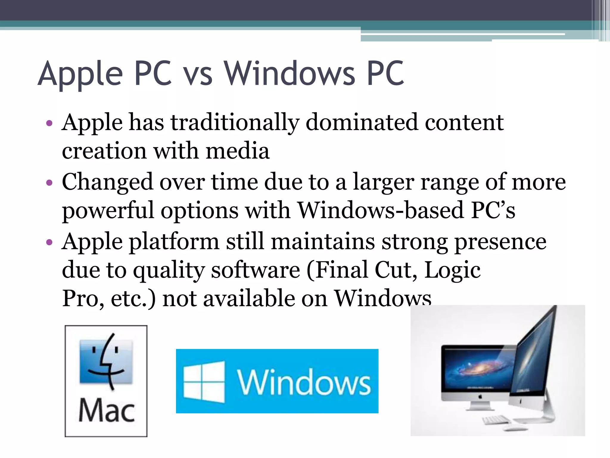 Apple PC vs Windows PC
• Apple has traditionally dominated content
creation with media
• Changed over time due to a larger range of more
powerful options with Windows-based PC’s
• Apple platform still maintains strong presence
due to quality software (Final Cut, Logic
Pro, etc.) not available on Windows
 