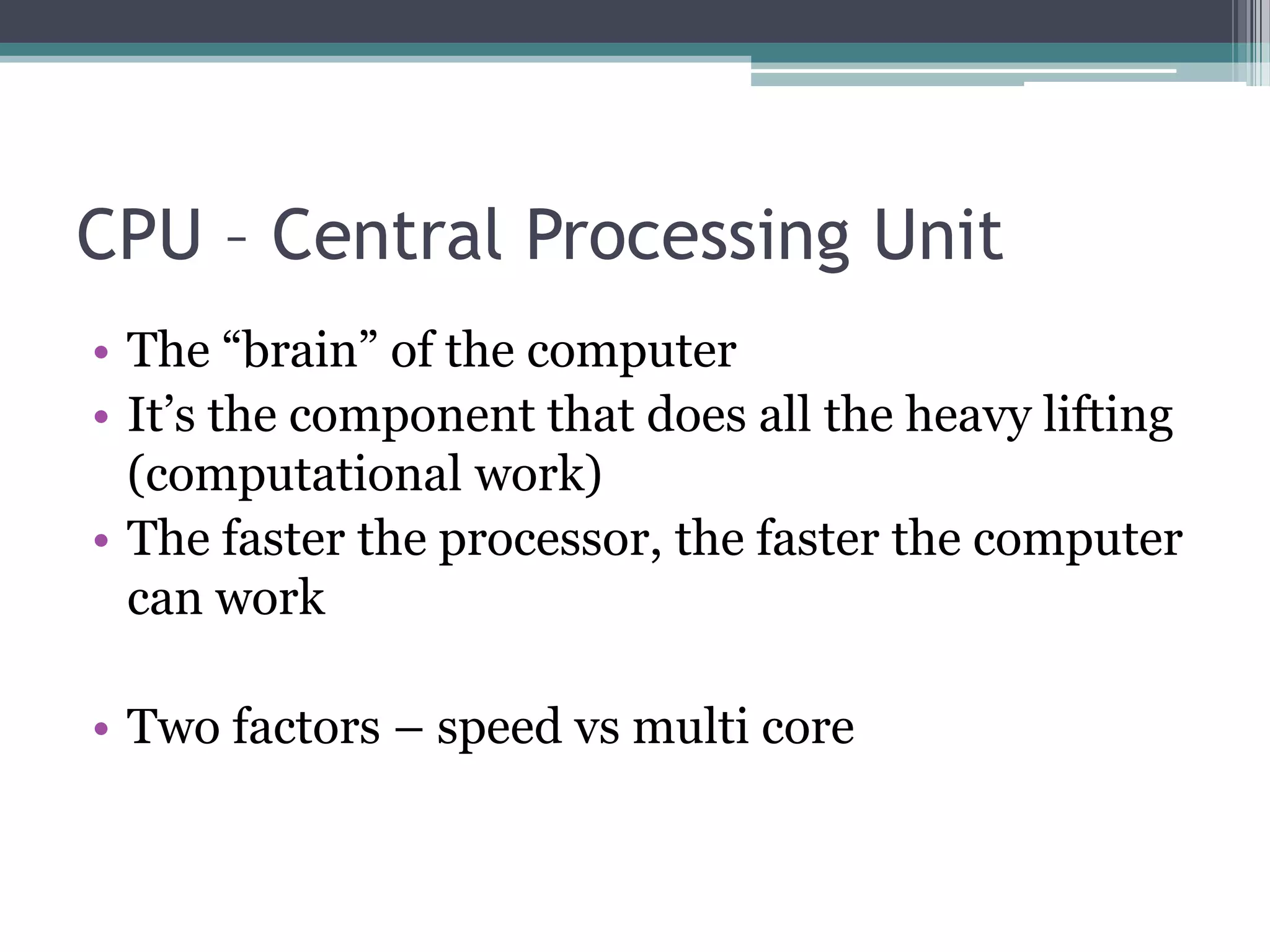 CPU – Central Processing Unit
• The “brain” of the computer
• It’s the component that does all the heavy lifting
(computational work)
• The faster the processor, the faster the computer
can work
• Two factors – speed vs multi core
 