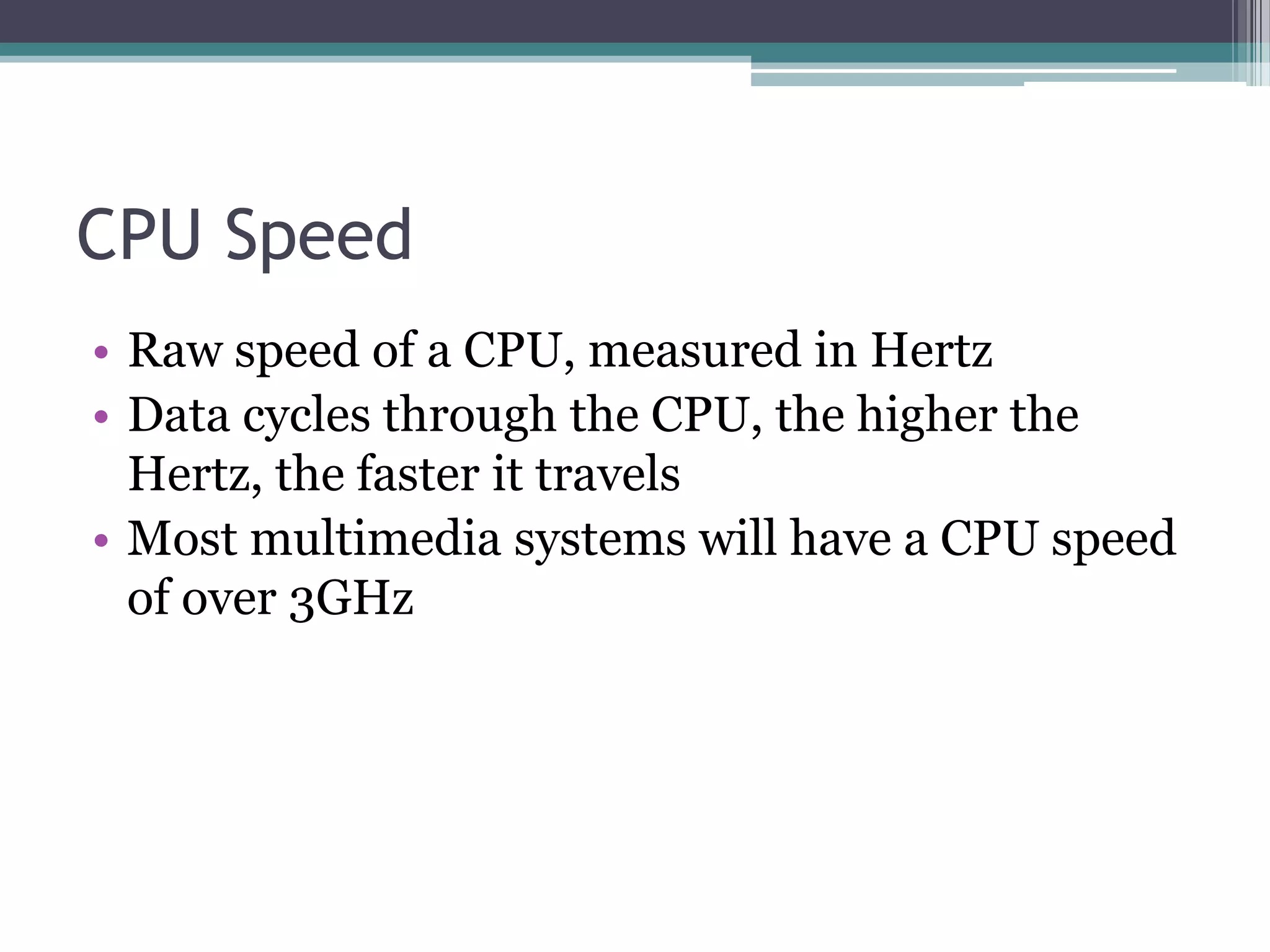 CPU Speed
• Raw speed of a CPU, measured in Hertz
• Data cycles through the CPU, the higher the
Hertz, the faster it travels
• Most multimedia systems will have a CPU speed
of over 3GHz
 