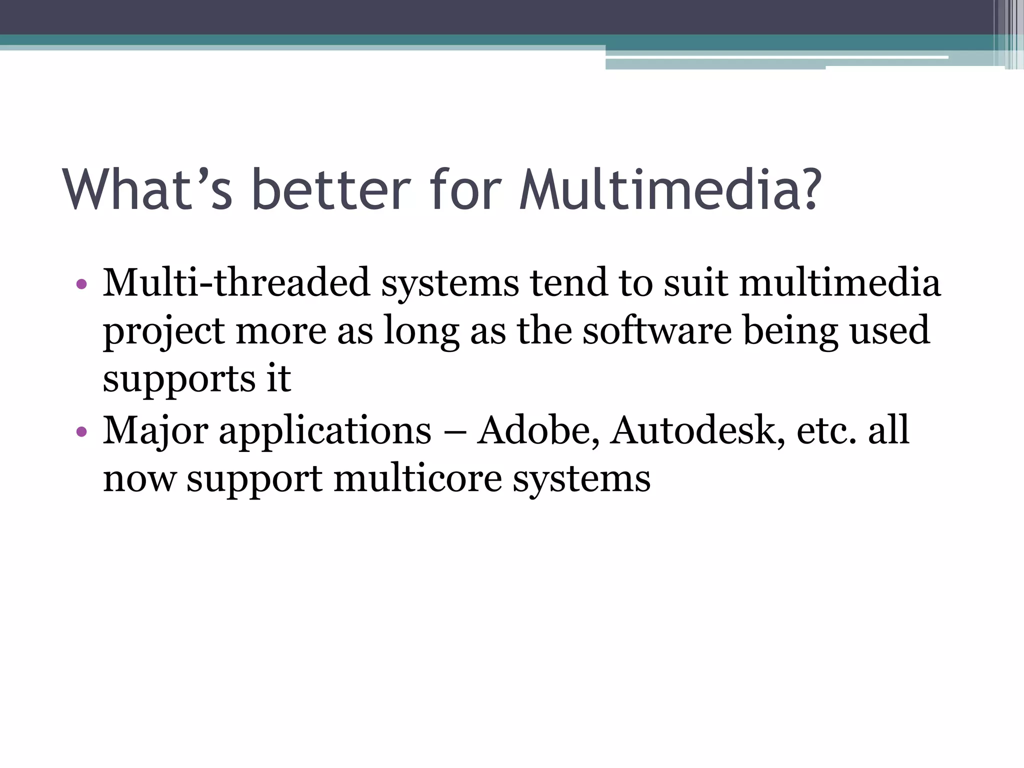What’s better for Multimedia?
• Multi-threaded systems tend to suit multimedia
project more as long as the software being used
supports it
• Major applications – Adobe, Autodesk, etc. all
now support multicore systems
 