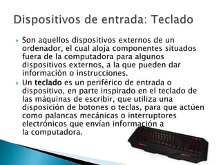  Son aquellos dispositivos externos de un
ordenador, el cual aloja componentes situados
fuera de la computadora para algunos
dispositivos externos, a la que pueden dar
información o instrucciones.
 Un teclado es un periférico de entrada o
dispositivo, en parte inspirado en el teclado de
las máquinas de escribir, que utiliza una
disposición de botones o teclas, para que actúen
como palancas mecánicas o interruptores
electrónicos que envían información a
la computadora.
 
