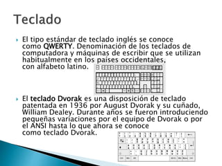  El tipo estándar de teclado inglés se conoce
como QWERTY. Denominación de los teclados de
computadora y máquinas de escribir que se utilizan
habitualmente en los países occidentales,
con alfabeto latino.
 El teclado Dvorak es una disposición de teclado
patentada en 1936 por August Dvorak y su cuñado,
William Dealey. Durante años se fueron introduciendo
pequeñas variaciones por el equipo de Dvorak o por
el ANSI hasta lo que ahora se conoce
como teclado Dvorak.
 