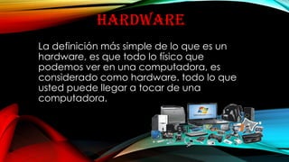 HARDWARE
La definición más simple de lo que es un
hardware, es que todo lo físico que
podemos ver en una computadora, es
considerado como hardware. todo lo que
usted puede llegar a tocar de una
computadora.
 
