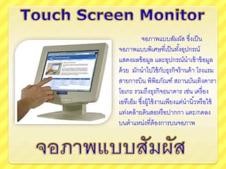 จอภาพแบบสัมผัส ซึ่งเป็น
จอภาพแบบพิเศษที่เป็นทั้งอุปกรณ์
แสดงผลข้อมูล และอุปกรณ์นาเข้าข้อมูล
ด้วย มักนาไปใช้กับธุรกิจร้านค้า โรงแรม
สายการบิน พิพิธภัณฑ์ สถานบันเทิงคารา
โอเกะ รวมถึงธุรกิจธนาคาร เช่น เครื่อง
เอทีเอ็ม ซึ่งผู้ใช้งานเพียงแต่นานิ้วหรือใช้
แท่งคล้ายดินสอหรือปากกา แตะ/กดลง
บนตาแหน่งที่ต้องการบนจอภาพ
 