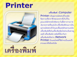 เครื่องพิมพ์ (Computer
Printer) เป็นอุปกรณ์ต่อพ่วงที่จะผลิต
ข้อความหรือกราฟิกของเอกสารที่เก็บไว้ใน
รูปแบบอิเล็กทรอนิกส์ออกมาในสื่อทางกายภาพ
เช่นกระดาษหรือแผ่นใส เครื่องพิมพ์ส่วนมากเป็น
อุปกรณ์ต่อพ่วงทั่วไปและเชื่อมต่อด้วยสายเคเบิล
เครื่องพิมพ์หรือในเครื่องพิมพ์รุ่นใหม่จะเป็นสายยู
เอสบี เครื่องพิมพ์บางชนิดที่เรียกกันว่า
เครื่องพิมพ์เครือข่าย (Network
Printer) อินเตอร์เฟซที่ใช้มักจะเป็นแลนไร้
สายและ/หรืออีเทอร์เน็ต
 