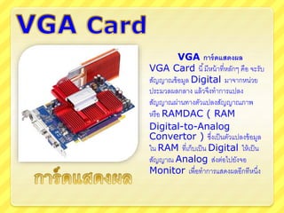 VGA การ์ดแสดงผล
VGA Card นี้มีหน้าที่หลักๆ คือ จะรับ
สัญญาณข้อมูล Digital มาจากหน่วย
ประมวลผลกลาง แล้วจึงทาการแปลง
สัญญาณผ่านทางตัวแปลงสัญญาณภาพ
หรือ RAMDAC ( RAM
Digital-to-Analog
Convertor ) ซึ่งเป็นตัวแปลงข้อมูล
ใน RAM ที่เก็บเป็น Digital ให้เป็น
สัญญาณ Analog ส่งต่อไปยังจอ
Monitor เพื่อทาการแสดงผลอีกทีหนึ่ง
 