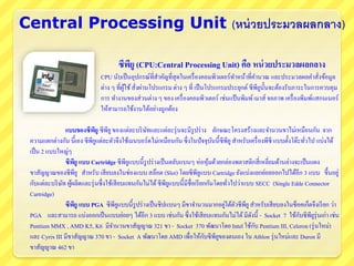 Central Processing Unit (หน่วยประมวลผลกลาง)
ซีพียู (CPU:Central Processing Unit) คือ หน่วยประมวลผลกลาง
CPU นับเป็นอุปกรณ์ที่สาคัญที่สุดในเครื่องคอมพิวเตอร์ทาหน้าที่คานวณ และประมวลผลคาสั่งข้อมูล
ต่าง ๆ ที่ผู้ใช้สั่งผ่านโปรแกรม ต่าง ๆ ที่ เป็นโปรแกรมประยุกต์ ซีพียูนั้นจะต้องรับภาระในการควบคุม
การ ทางานของส่วนต่าง ๆ ของ เครื่องคอมพิวเตอร์ เช่นแป้นพิมพ์เมาส์ จอภาพ เครื่องพิมพ์แสกนเนอร์
ให้สามารถใช้งานได้อย่างถูกต้อง
แบบของซีพียู ซีพียูของแต่ละบริษัทและแต่ละรุ่นจะมีรูปร่าง ลักษณะโครงสร้างและจานวนขาไม่เหมือนกัน จาก
ความแตกต่างกัน นี้เอง ซีพียูแต่ละตัวจึงใช้เมนบอร์ดไม่เหมือนกัน ซึ่งในปัจจุบันนี้ซีพียูสาหรับเครื่องพีซี แบบตั้งโต๊ะทั่วไป แบ่งได้
เป็น 2 แบบใหญ่ๆ
ซีพียู แบบ Cartridge ซีพียูแบบนี้รูปร่างเป็นตลับแบนๆ ห่อหุ้มด้วยกล่องพลาสติกสี่เหลี่ยมด้านล่างจะเป็นแผง
ขาสัญญาณของซีพียู สาหรับ เสียบลงในช่องแบบ สล๊อต (Slot) โดยซีพียูแบบ Cartridge ยังแบ่งแยกย่อยออกไปได้อีก 3 แบบ ขึ้นอยู่
กับแต่ละบริษัท ผู้ผลิตและรุ่นซึ่งใช้เสียบแทนกันไม่ได้ซีพียูแบบนี้มีชื่อเรียกกันโดยทั่วไปว่าแบบ SECC (Single Edde Connector
Cartridge)
ซีพียู แบบ PGA ซีพียูแบบนี้รูปร่างเป็นชิปแบนๆ มีขาจานวนมากอยู่ใต้ตัวซีพียูสาหรับเสียบลงในช็อคเก็ตจึงเรียก ว่า
PGA และสามารถ แบ่งออกเป็นแบบย่อยๆ ได้อีก 3 แบบ เช่นกัน ซึ่งใช้เสียบแทนกันไม่ได้มีดังนี้ - Socket 7 ใช้กับซีพียูรุ่นเก่า เช่น
Pentium MMX , AMD K5, K6 มีจานวนขาสัญญาณ 321 ขา - Socket 370 พัฒนาโดย Intel ใช้กับ Pentium III, Celeron (รุ่นใหม่)
และ Cyrix III มีขาสัญญาณ 370 ขา - Socket A พัฒนาโดย AMD เพื่อให้กับซีพียูของตนเอง ใน Athlon รุ่นใหม่และ Duron มี
ขาสัญญาณ 462 ขา
 