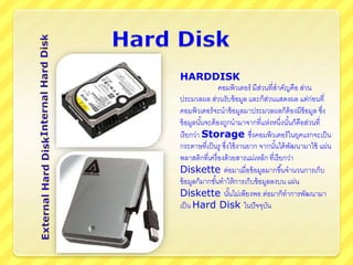 HARDDISK
คอมพิวเตอร์ มีส่วนที่สาคัญคือ ส่วน
ประมวลผล ส่วนรับข้อมูล และก็ส่วนแสดงผล แต่ก่อนที่
คอมพิวเตอร์จะนาข้อมูลมาประมวลผลก็ต้องมีข้อมูล ซึ่ง
ข้อมูลนั้นจะต้องถูกนามาจากที่แห่งหนึ่งนั้นก็คือส่วนที่
เรียกว่า Storage ซึ่งคอมพิวเตอร์ในยุคแรกจะเป็น
กระดาษที่เป็นรู ซึ่งใช้งานยาก จากนั้นได้พัฒนามาใช้ แผ่น
พลาสติกที่เครื่องด้วยสารแม่เหล็ก ที่เรียกว่า
Diskette ต่อมาเมื่อข้อมูลมากขึ้นจานวนการเก็บ
ข้อมูลก็มากขั้นทาให้การเก็บข้อมูลลงบน แผ่น
Diskette นั้นไม่เพียงพอ ต่อมาก็ทาการพัฒนามา
เป็น Hard Disk ในปัจจุบัน
 