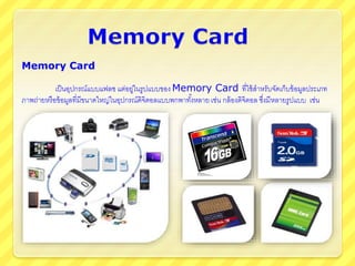 Memory Card
เป็นอุปกรณ์แบบแฟลซ แต่อยู่ในรูปแบบของ Memory Card ที่ใช้สาหรับจัดเก็บข้อมูลประเภท
ภาพถ่ายหรือข้อมูลที่มีขนาดใหญ่ในอุปกรณ์ดิจิตอลแบบพกพาทั้งหลาย เช่น กล้องดิจิตอล ซึ่งมีหลายรูปแบบ เช่น
 