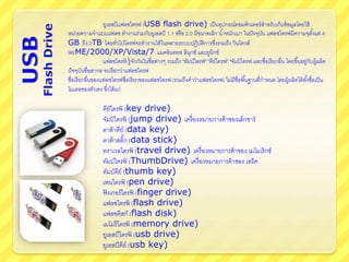 ยูเอสบีแฟลชไดรฟ (USB flash drive) เป็นอุปกรณ์คอมพิวเตอร์สาหรับเก็บข้อมูลโดยใช้
หน่วยความจาแบบแฟลช ทางานร่วมกับยูเอสบี 1.1 หรือ 2.0 มีขนาดเล็ก น้าหนักเบา ในปัจจุบัน แฟลชไดรฟมีความจุตั้งแต่ 4
GB ถึง 2TB โดยทั่วไปไดรฟจะทางานได้ในหลายระบบปฏิบัติการซึ่งรวมถึง วินโดวส์
98/ME/2000/XP/Vista/7 แมคอินทอช ลินุกซ์ และยูนิกซ์
แฟลชไดรฟ์ รู้จักกันในชื่อต่างๆ รวมถึง "ทัมบ์ไดรฟ" "คีย์ไดรฟ" "จัมป์ ไดรฟ และชื่อเรียกอื่น โดยขึ้นอยู่กับผู้ผลิต
ปัจจุบันชื่อสากล จะเรียกว่าแฟลชไดรฟ
ชื่อเรียกอื่นของแฟลชไดรฟชื่อเรียกของแฟลชไดรฟ (รวมถึงคาว่าแฟลชไดรฟ) ไม่มีชื่อพื้นฐานที่กาหนด โดยผู้ผลิตได้ตั้งชื่อเป็น
โมเดลของตัวเอง ซึ่งได้แก่
คีย์ไดรฟ์ (key drive)
จัมป์ ไดรฟ์ (jump drive) เครื่องหมายการค้าของเล็กซาร์
ดาต้าคีย์ (data key)
ดาต้าสติ๊ก (data stick)
ทราเวลไดรฟ์ (travel drive) เครื่องหมายการค้าของ เมโมเร็กซ์
ทัมบ์ไดรฟ์ (ThumbDrive) เครื่องหมายการค้าของ เทร็ค
ทัมบ์คีย์ (thumb key)
เพนไดรฟ์ (pen drive)
ฟิงเกอร์ไดรฟ์ (finger drive)
แฟลชไดรฟ์ (flash drive)
แฟลชดิสก์ (flash disk)
เมโมรีไดรฟ์ (memory drive)
ยูเอสบีไดรฟ์ (usb drive)
ยูเอสบีคีย์ (usb key)
 