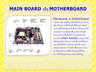 Mainboard หรือ Motherboard
นอกจากอุปกรณ์อิเล็กทรอนิกส์ที่กล่าวมาข้างต้น
แล้ว ยังมี อุปกรณ์อีกชิ้นหนึ่ง ที่เป็นอุปกรณ์หลัก
ภายในเครื่องคอมพิวเตอร์ เนื่องจากเป็นอุปกรณ์ที่
รวมองค์ประกอบของคอมพิวเตอร์ทุกหน่วยเข้า
ด้วยกัน อุปกรณ์ชิ้นนั้นคือ แผงวงจรหลัก หรือ
เมนบอร์ด (main board) เป็นอุปกรณ์ที่
เหมือนศูนย์กลางของระบบคอมพิวเตอร์เนื่องจาก
อุปกรณ์ทุกชิ้นไม่ว่าจะเป็นหน่วยรับเข้า หน่วย
แสดงผล หน่วยความจาหลัก หรือหน่วยความจา
รอง ต้องถูกนามาต่อเชื่อมกับเมนบอร์ดจึงจะ
ทางานได้ ส่วนประกอบบนเมนบอร์ดดังรูป
 