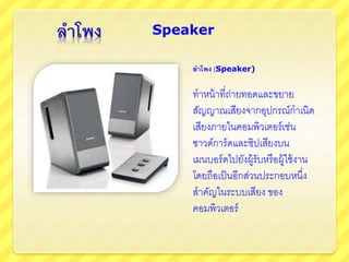 ลาโพง (Speaker)
ทาหน้าที่ถ่ายทอดและขยาย
สัญญาณเสียงจากอุปกรณ์กาเนิด
เสียงภายในคอมพิวเตอร์เช่น
ซาวด์การ์ดและชิปเสียงบน
เมนบอร์ดไปยังผู้รับหรือผู้ใช้งาน
โดยถือเป็นอีกส่วนประกอบหนึ่ง
สาคัญในระบบเสียง ของ
คอมพิวเตอร์
Speaker
 