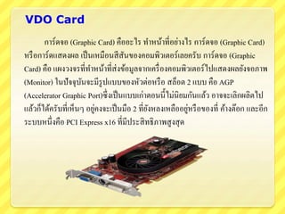 VDO Card
การ์ดจอ (Graphic Card) คืออะไร ทาหน้าที่อย่างไร การ์ดจอ (Graphic Card)
หรือการ์ดแสดงผล เป็นเหมือนสีสันของคอมพิวเตอร์เลยครับ การ์ดจอ (Graphic
Card) คือ แผงวงจรที่ทาหน้าที่ส่งข้อมูลจากเครื่องคอมพิวเตอร์ไปแสดงผลยังจอภาพ
(Monitor) ในปัจจุบันจะมีรูปแบบของหัวต่อหรือ สล็อต 2 แบบ คือ AGP
(Accelerator Graphic Port)ซึ่งเป็นแบบเก่าตอนนี้ไม่นิยมกันแล้ว อาจจะเลิกผลิตไป
แล้วก็ได้ครับที่เห็นๆ อยู่คงจะเป็นมือ 2 ที่ยังหลงเหลืออยู่หรือของที่ ค้างต๊อก และอีก
ระบบหนึ่งคือ PCI Express x16 ที่มีประสิทธิภาพสูงสุด
 