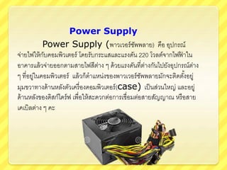 Power Supply
Power Supply (พาวเวอร์ซัพพลาย) คือ อุปกรณ์
จ่ายไฟให้กับคอมพิวเตอร์ โดยรับกระแสและแรงดัน 220 โวลต์จากไฟฟ้ าใน
อาคารแล้วจ่ายออกตามสายไฟสีต่าง ๆ ด้วยแรงดันที่ต่างกันไปยังอุปกรณ์ต่าง
ๆ ที่อยู่ในคอมพิวเตอร์ แล้วก็ตาแหน่งของพาวเวอร์ซัพพลายมักจะติดตั้งอยู่
มุมขวาทางด้านหลังตัวเครื่องคอมพิวเตอร์(case) เป็นส่วนใหญ่ และอยู่
ด้านหลังของดิสก์ไดร์ฟ เพื่อให้สะดวกต่อการเชื่อมต่อสายสัญญาณ หรือสาย
เคเบิลต่าง ๆ คะ
 